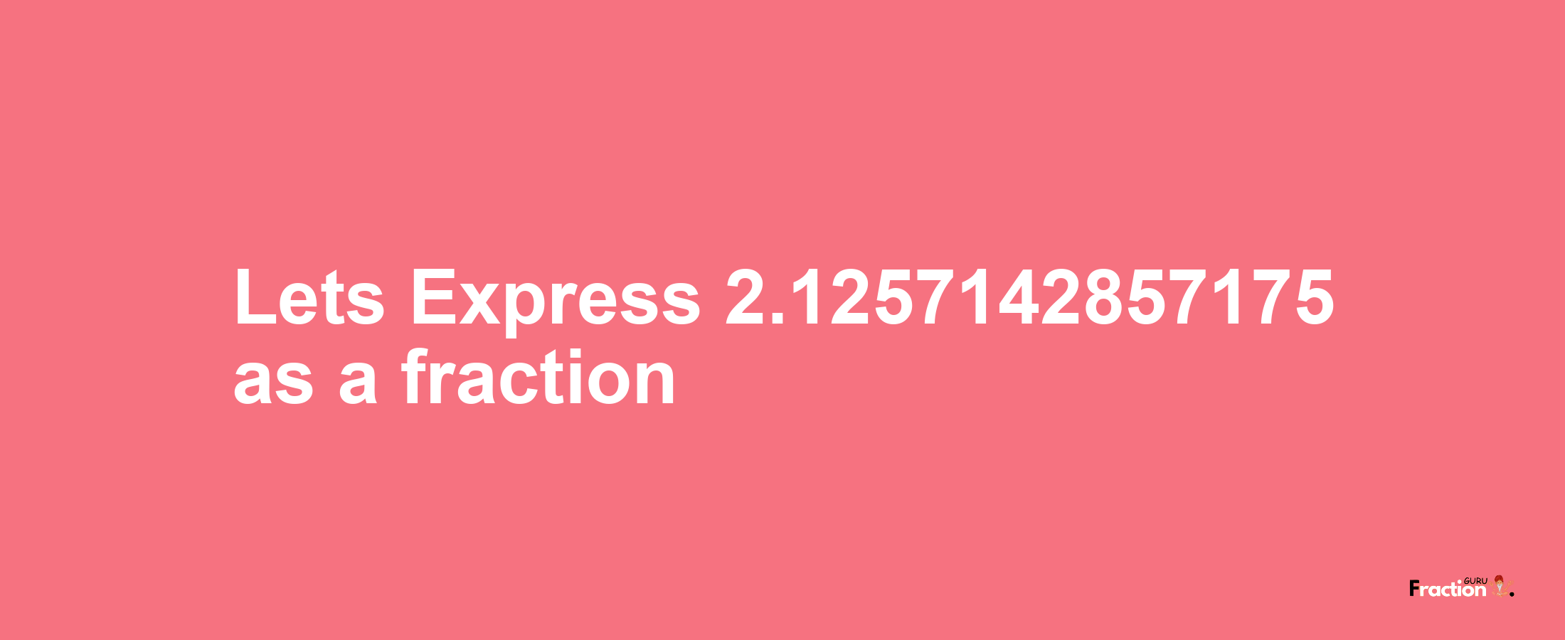 Lets Express 2.1257142857175 as afraction